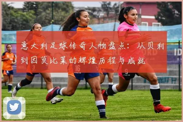 意大利足球传奇人物盘点：从贝利到因莫比莱的辉煌历程与成就