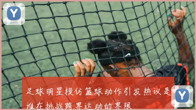 足球明星模仿篮球动作引发热议是谁在挑战跨界运动的界限