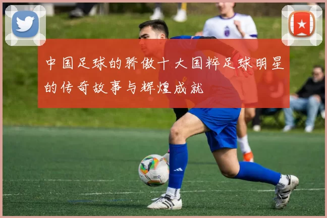 中国足球的骄傲十大国粹足球明星的传奇故事与辉煌成就