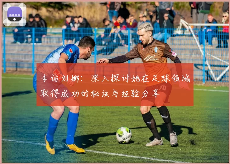 专访刘娜：深入探讨她在足球领域取得成功的秘诀与经验分享
