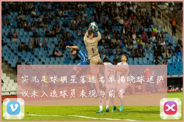 实况足球明星落选名单揭晓球迷热议未入选球员表现与前景