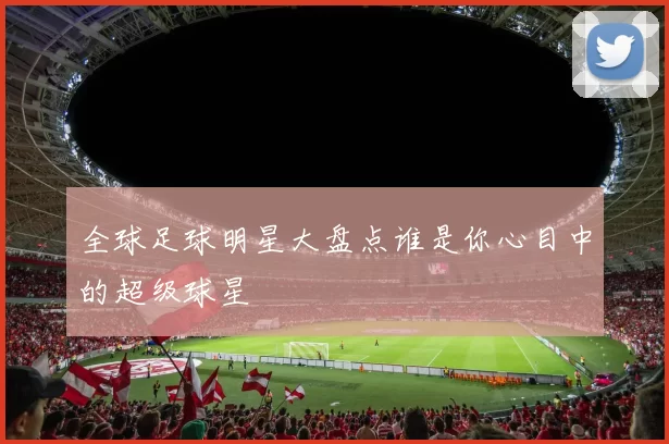 全球足球明星大盘点谁是你心目中的超级球星