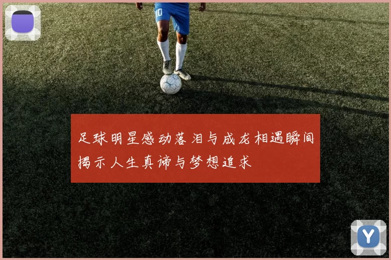 足球明星感动落泪与成龙相遇瞬间揭示人生真谛与梦想追求