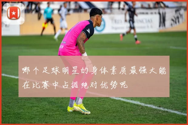 哪个足球明星的身体素质最强大能在比赛中占据绝对优势呢