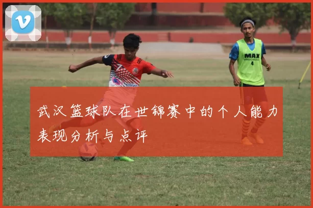武汉篮球队在世锦赛中的个人能力表现分析与点评