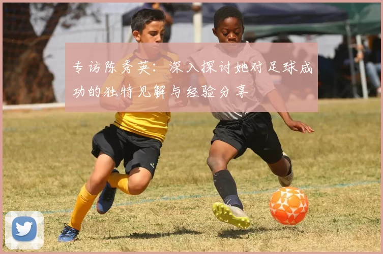 专访陈秀英：深入探讨她对足球成功的独特见解与经验分享