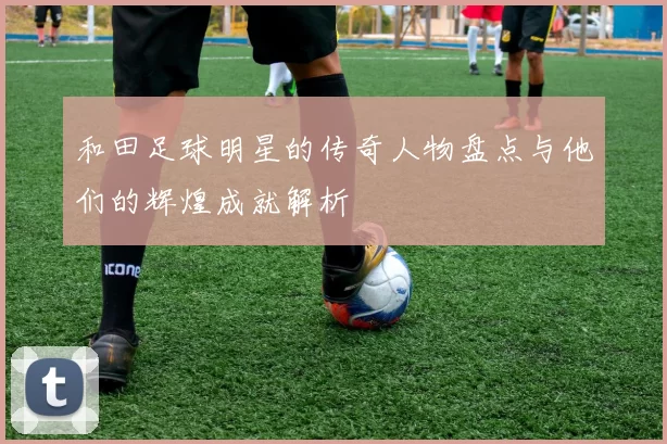 和田足球明星的传奇人物盘点与他们的辉煌成就解析