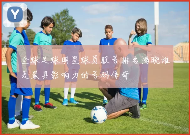 全球足球明星球员服号排名揭晓谁是最具影响力的号码传奇