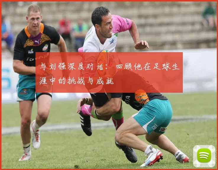 与刘强深度对话：回顾他在足球生涯中的挑战与成就