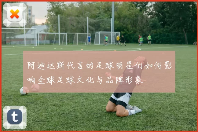 阿迪达斯代言的足球明星们如何影响全球足球文化与品牌形象