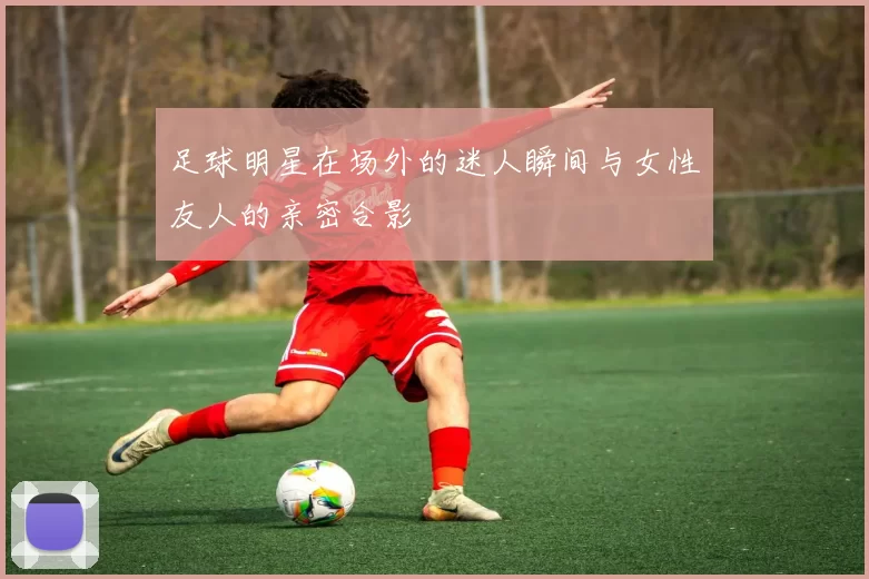 足球明星在场外的迷人瞬间与女性友人的亲密合影