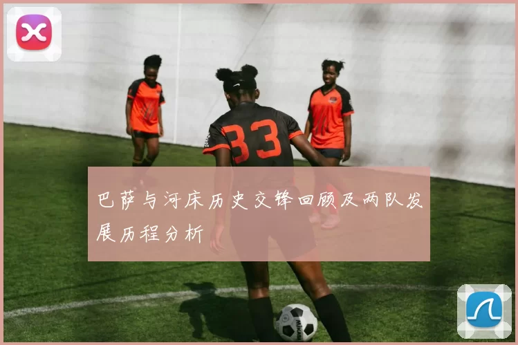 巴萨与河床历史交锋回顾及两队发展历程分析