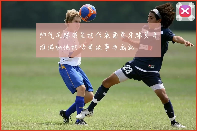 帅气足球明星的代表葡萄牙球员是谁揭秘他的传奇故事与成就
