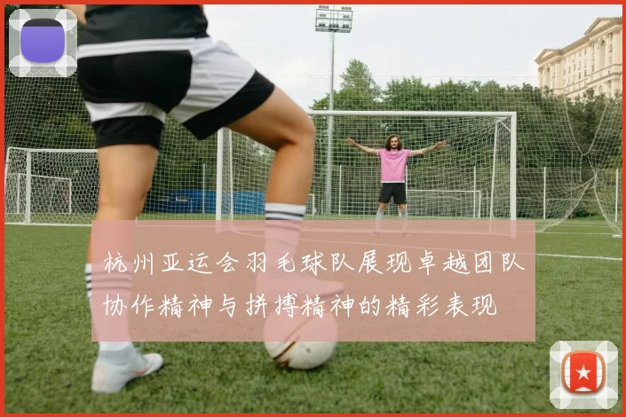 杭州亚运会羽毛球队展现卓越团队协作精神与拼搏精神的精彩表现