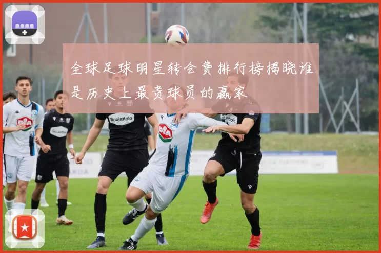全球足球明星转会费排行榜揭晓谁是历史上最贵球员的赢家