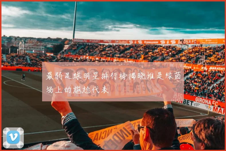 最弱足球明星排行榜揭晓谁是绿茵场上的尴尬代表