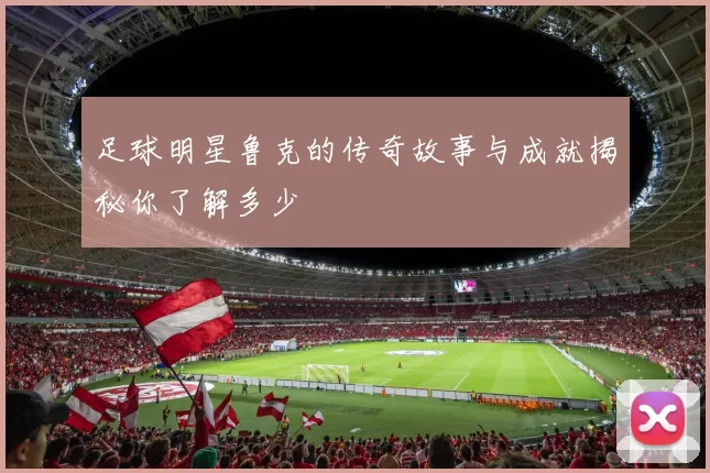 足球明星鲁克的传奇故事与成就揭秘你了解多少
