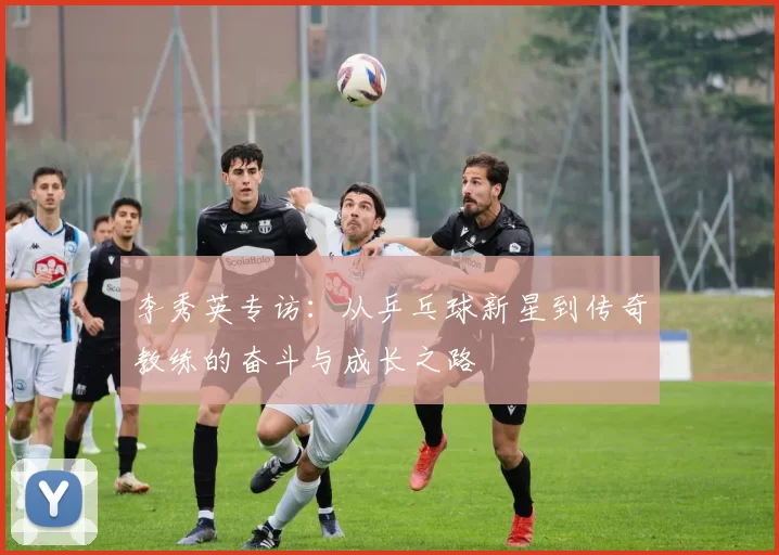李秀英专访：从乒乓球新星到传奇教练的奋斗与成长之路