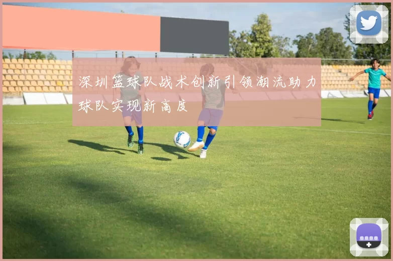 深圳篮球队战术创新引领潮流助力球队实现新高度