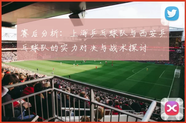 赛后分析：上海乒乓球队与西安乒乓球队的实力对决与战术探讨