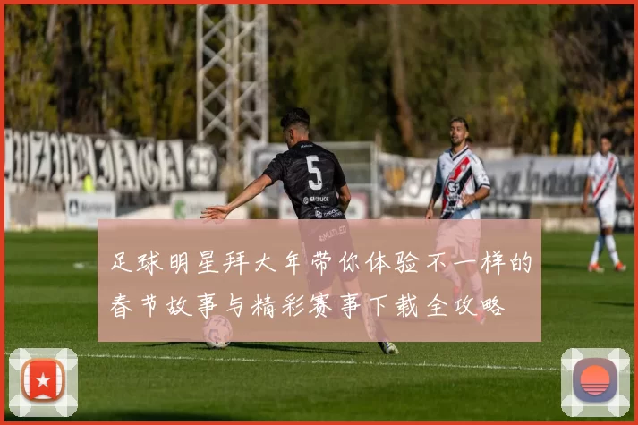 足球明星拜大年带你体验不一样的春节故事与精彩赛事下载全攻略