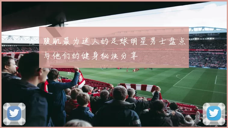 腹肌最为迷人的足球明星男士盘点与他们的健身秘诀分享