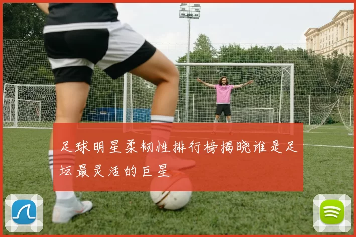 足球明星柔韧性排行榜揭晓谁是足坛最灵活的巨星