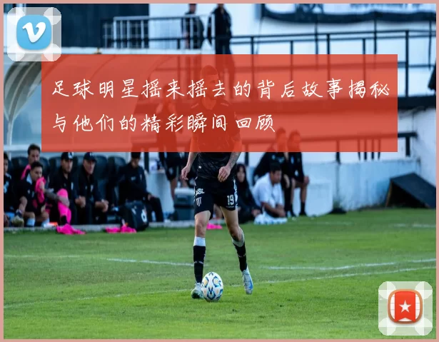 足球明星摇来摇去的背后故事揭秘与他们的精彩瞬间回顾