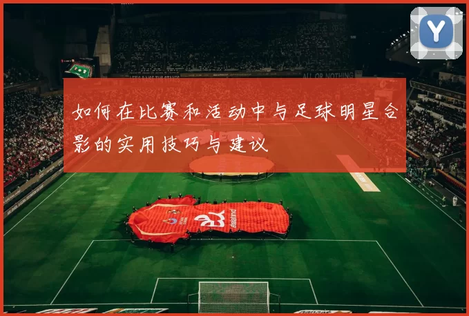 如何在比赛和活动中与足球明星合影的实用技巧与建议