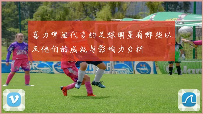 喜力啤酒代言的足球明星有哪些以及他们的成就与影响力分析