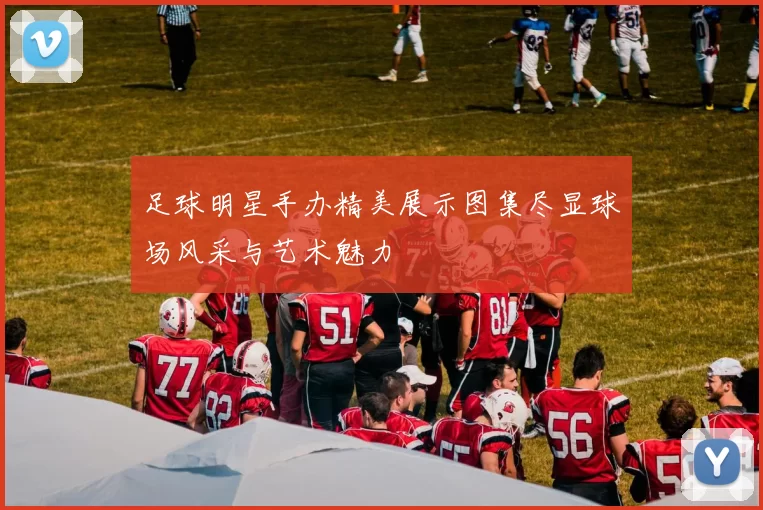 足球明星手办精美展示图集尽显球场风采与艺术魅力