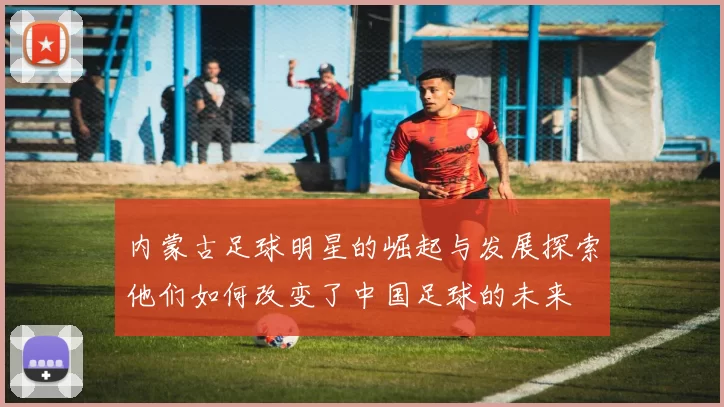 内蒙古足球明星的崛起与发展探索他们如何改变了中国足球的未来