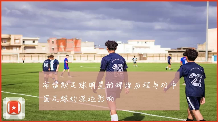 布雷默足球明星的辉煌历程与对中国足球的深远影响