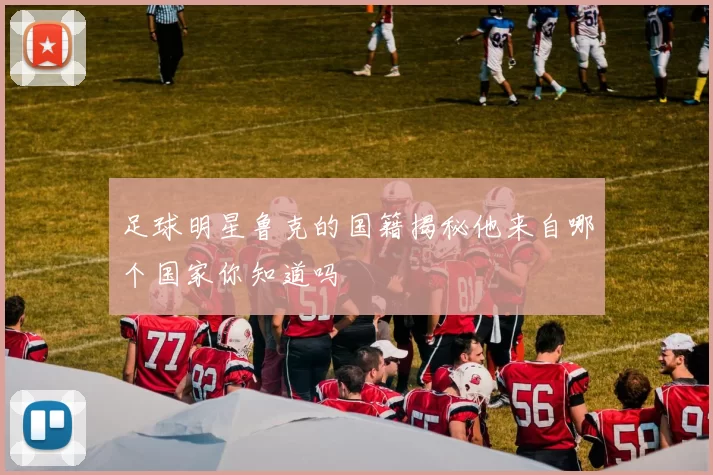 足球明星鲁克的国籍揭秘他来自哪个国家你知道吗